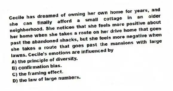 Cecile has dreamed of owning her own home for years, and she can finally afford a small cottage in an older neighborhood. She notices that she feels more positive about her home when she takes a route on her drive home that goes past the abandoned shacks, but she feels more negative when she takes a route that goes past the mansions with large lawns. Cecile's emotions are influenced by
A) the principle of diversity.
B) confirmation bias.
C) the framing effect.
D) the law of large numbers.