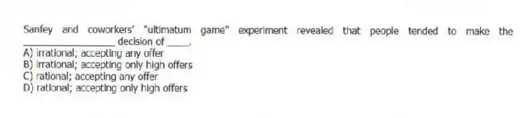 Sanfey and coworkers' "ultimatum game" experiment revealed that people tended to make the _________________ decision of ____.
A) irrational; accepting any offer
B) irrational; accepting only high offers
C) rational; accepting any offer
D) rational; accepting only high offers