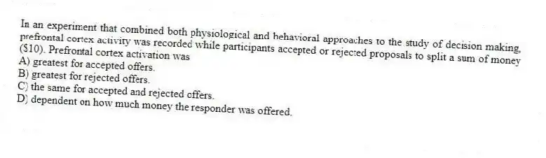 In an experiment that combined both physiological and behavioral approaches to the study of decision making, prefrontal cortex activity was recorded while participants accepted or rejected proposals to split a sum of money ($10). Prefrontal cortex activation was
A) greatest for accepted offers.
B) greatest for rejected offers.
C) the same for accepted and rejected offers.
D) dependent on how much money the responder was offered.