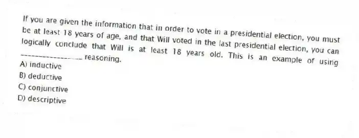 If you are given the information that in order to vote in a presidential election, you must be at least 18 years of age, and that Will voted in the last presidential election, you can logically conclude that Will is at least 18 years old. This is an example of using _________________ reasoning.
A) inductive
B) deductive
C) conjunctive
D) descriptive