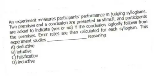 An experiment measures participants' performance in judging syllogisms. Two premises and a conclusion are presented as stimuli, and participants are asked to indicate (yes or no) if the conclusion logically follows from the premises. Error rates are then calculated for each syllogism. This experiment studies _________________ reasoning.
A) deductive
B) intuitive
C) falsification
D) inductive