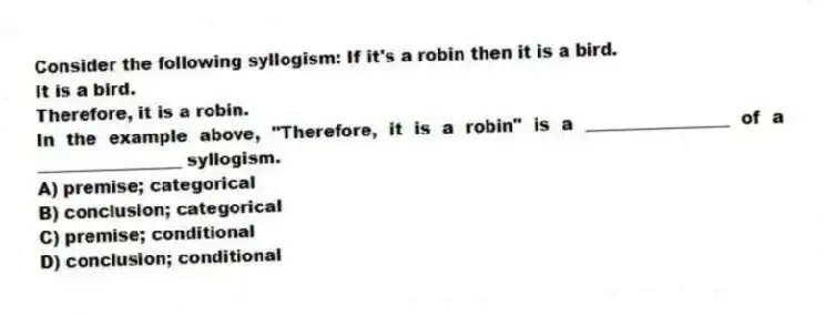 Consider the following syllogism: If it's a robin then it is a bird.
It is a bird.
Therefore, it is a robin.
In the example above, "Therefore, it is a robin" is a _________________ of a _________________ syllogism.
A) premise; categorical
B) conclusion; categorical
C) premise; conditional
D) conclusion; conditional