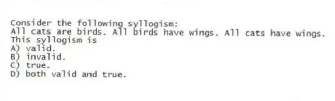 Consider the following syllogism:
All cats are birds. All birds have wings. All cats have wings.
This syllogism is
A) valid.
B) invalid.
C) true.
D) both valid and true.