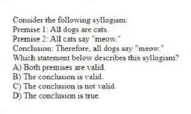 Consider the following syllogism:
Premise 1: All dogs are cats.
Premise 2: All cats say "meow."
Conclusion: Therefore, all dogs say "meow."
Which statement below describes this syllogism?
A) Both premises are valid.
B) The conclusion is valid.
C) The conclusion is not valid.
D) The conclusion is true.