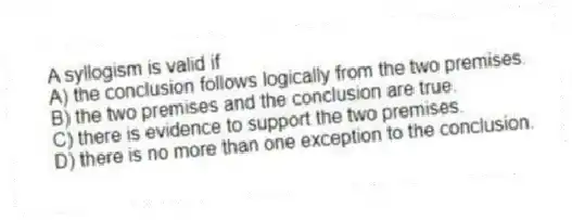 A syllogism is valid if
A) the conclusion follows logically from the two premises.
B) the two premises and the conclusion are true.
C) there is evidence to support the two premises.
D) there is no more than one exception to the conclusion.