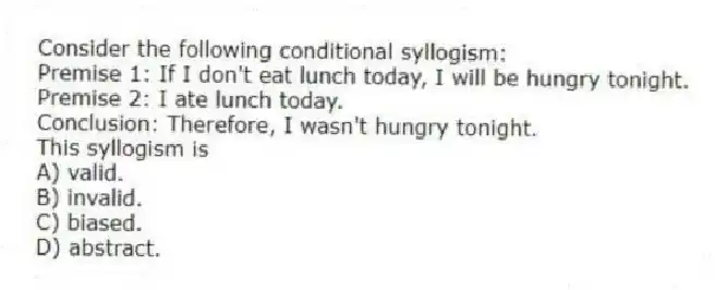 Consider the following conditional syllogism:
Premise 1: If I don't eat lunch today, I will be hungry tonight.
Premise 2: I ate lunch today.
Conclusion: Therefore, I wasn't hungry tonight.
This syllogism is
A) valid.
B) invalid.
C) biased.
D) abstract.