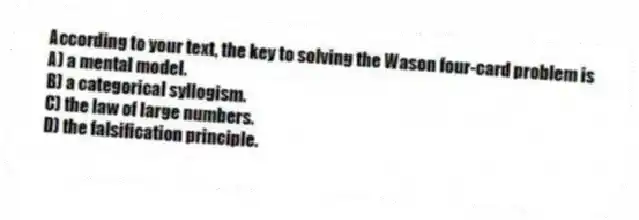 According to your text, the key to solving the Wason four-card problem is
A) a mental model.
B) a categorical syllogism.
C) the law of large numbers.
D) the falsification principle.
