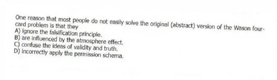 One reason that most people do not easily solve the original (abstract) version of the Wason four-card problem is that they
A) ignore the falsification principle.
B) are influenced by the atmosphere effect.
C) confuse the ideas of validity and truth.
D) incorrectly apply the permission schema.