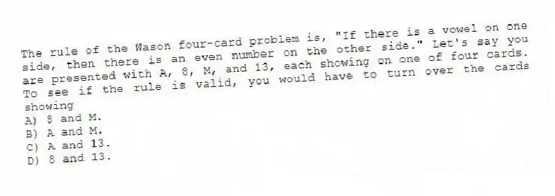 The rule of the Wason four-card problem is, "If there is a vowel on one side, then there is an even number on the other side." Let's say you are presented with A, 8, M, and 13, each showing on one of four cards. To see if the rule is valid, you would have to turn over the cards showing
A) 8 and M.
B) A and M.
C) A and 13.
D) 8 and 13.