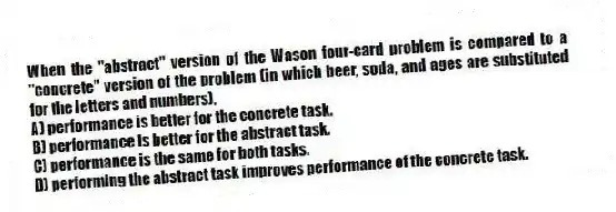 When the "abstract" version of the Wason four-card problem is compared to a "concrete" version of the problem (in which beer, soda, and ages are substituted for the letters and numbers),
A) performance is better for the concrete task.
B) performance is better for the abstract task.
C) performance is the same for both tasks.
D) performing the abstract task improves performance of the concrete task.