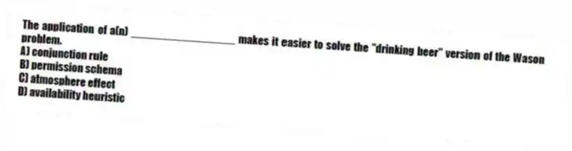 The application of a(n) _________________ makes it easier to solve the "drinking beer" version of the Wason problem.
A) conjunction rule
B) permission schema
C) atmosphere effect
D) availability heuristic