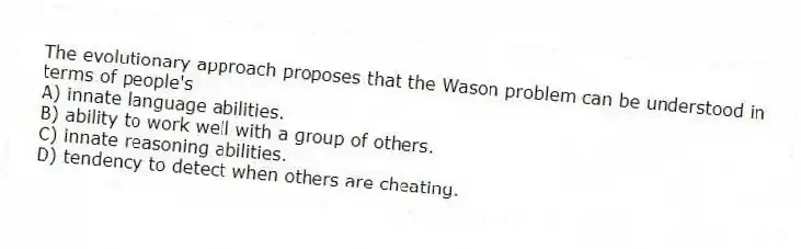The evolutionary approach proposes that the Wason problem can be understood in terms of people's
A) innate language abilities.
B) ability to work well with a group of others.
C) innate reasoning abilities.
D) tendency to detect when others are cheating.