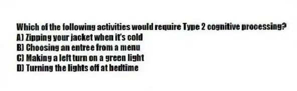 Which of the following activities would require Type 2 cognitive processing?
A) Zipping your jacket when it's cold
B) Choosing an entree from a menu
C) Making a left turn on a green light
D) Turning the lights off at bedtime