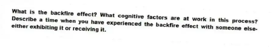 What is the backfire effect? What cognitive factors are at work in this process? Describe a time when you have experienced the backfire effect with someone else-either exhibiting it or receiving it.