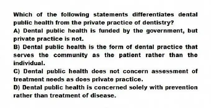 Which of the following statements differentiates dental public health from the private practice of dentistry?
A) Dental public health is funded by the government, but private practice is not.
B) Dental public health is the form of dental practice that serves the community as the patient rather than the individual.
C) Dental public health does not concern assessment of treatment needs as does private practice.
D) Dental public health is concerned solely with prevention rather than treatment of disease.