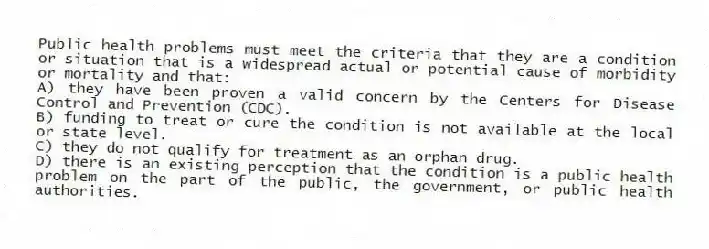 Public health problems must meet the criteria that they are a condition or situation that is a widespread actual or potential cause of morbidity or mortality and that:
A) they have been proven a valid concern by the Centers for Disease Control and Prevention (CDC).
B) funding to treat or cure the condition is not available at the local or state level.
C) they do not qualify for treatment as an orphan drug.
D) there is an existing perception that the condition is a public health problem on the part of the public, the government, or public health authorities.