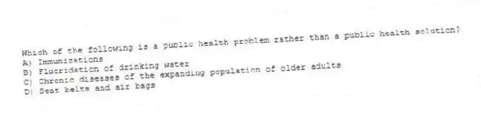 Which of the following is a public health problem rather than a public health solution?
A) Immunizations
B) Fluoridation of drinking water
C) Chronic diseases of the expanding population of older adults
D) Seat belts and air bags