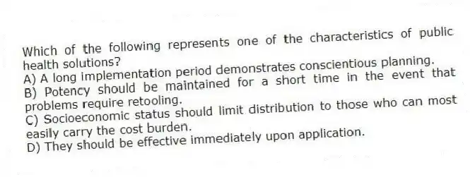 Which of the following represents one of the characteristics of public health solutions?
A) A long implementation period demonstrates conscientious planning.
B) Potency should be maintained for a short time in the event that problems require retooling.
C) Socioeconomic status should limit distribution to those who can most easily carry the cost burden.
D) They should be effective immediately upon application.