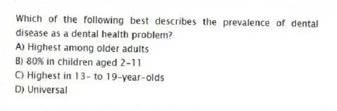 Which of the following best describes the prevalence of dental disease as a dental health problem?
A) Highest among older adults
B) 80% in children aged 2-11
C) Highest in 13- to 19-year-olds
D) Universal