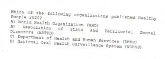 Which of the following organizations published Healthy People 2020?
A) World Health Organization (WHO)
B) Association of State and Territorial Dental Directors (ASTDD)
C) Department of Health and Human Services (DHHS)
D) National Oral Health Surveillance System (NOHSS)