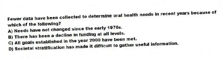 Fewer data have been collected to determine oral health needs in recent years because of which of the following?
A) Needs have not changed since the early 1970s.
B) There has been a decline in funding at all levels.
C) All goals established in the year 2000 have been met.
D) Societal stratification has made it difficult to gather useful information.