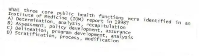What three core public health functions were identified in an Institute of Medicine (IOM) report in 1998?
A) Determination, analysis, recapitulation
B) Assessment, policy development, assurance
C) Delineation, program development, analysis
D) Stratification, process, modification