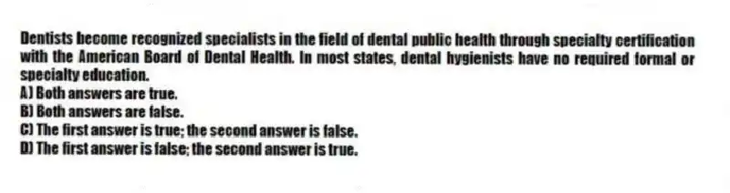 Dentists become recognized specialists in the field of dental public health through specialty certification with the American Board of Dental Health. In most states, dental hygienists have no required formal or specialty education.
A) Both answers are true.
B) Both answers are false.
C) The first answer is true; the second answer is false.
D) The first answer is false; the second answer is true.