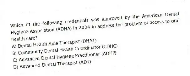 Which of the following credentials was approved by the American Dental Hygiene Association (ADHA) in 2004 to address the problem of access to oral health care?
A) Dental Health Aide Therapist (DHAT)
B) Community Dental Health Coordinator (CDHC)
C) Advanced Dental Hygiene Practitioner (ADHP)
D) Advanced Dental Therapist (ADT)