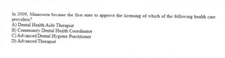 In 2009, Minnesota became the first state to approve the licensing of which of the following health care providers?
A) Dental Health Aide Therapist
B) Community Dental Health Coordinator
C) Advanced Dental Hygiene Practitioner
D) Advanced Therapist
