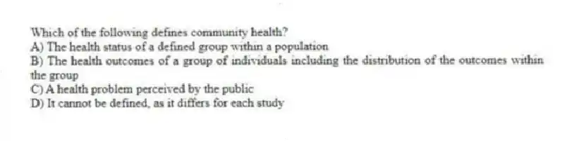 Which of the following defines community health?
A) The health status of a defined group within a population
B) The health outcomes of a group of individuals including the distribution of the outcomes within the group
C) A health problem perceived by the public
D) It cannot be defined, as it differs for each study