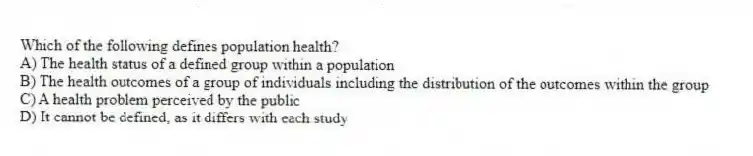 Which of the following defines population health?
A) The health status of a defined group within a population
B) The health outcomes of a group of individuals including the distribution of the outcomes within the group
C) A health problem perceived by the public
D) It cannot be defined, as it differs with each study