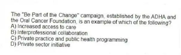 The "Be Part of the Change" campaign, established by the ADHA and the Oral Cancer Foundation, is an example of which of the following?
A) Increased access to care
B) Interprofessional collaboration
C) Private practice and public health programming
D) Private sector initiative
