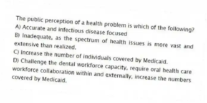 The public perception of a health problem is which of the following?
A) Accurate and infectious disease focused
B) Inadequate, as the spectrum of health issues is more vast and extensive than realized.
C) Increase the number of individuals covered by Medicaid.
D) Challenge the dental workforce capacity, require oral health care workforce collaboration within and externally, increase the numbers covered by Medicaid.