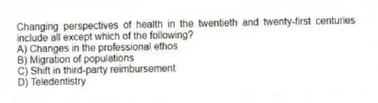 Changing perspectives of health in the twentieth and twenty-first centuries include all except which of the following?
A) Changes in the professional ethos
B) Migration of populations
C) Shift in third-party reimbursement
D) Teledentistry