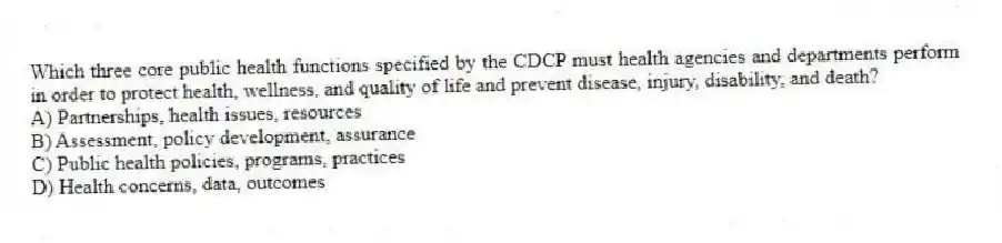 Which three core public health functions specified by the CDCP must health agencies and departments perform in order to protect health, wellness, and quality of life and prevent disease, injury, disability, and death?
A) Partnerships, health issues, resources
B) Assessment, policy development, assurance
C) Public health policies, programs, practices
D) Health concerns, data, outcomes
