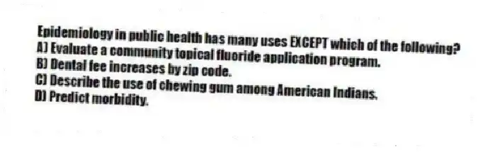 Epidemiology in public health has many uses EXCEPT which of the following?
A) Evaluate a community topical fluoride application program.
B) Dental fee increases by zip code.
C) Describe the use of chewing gum among American Indians.
D) Predict morbidity.