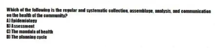 Which of the following is the regular and systematic collection, assemblage, analysis, and communication on the health of the community?
A) Epidemiology
B) Assessment
C) The mandala of health
D) The planning cycle