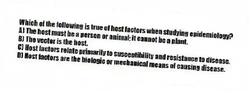 Which of the following is true of host factors when studying epidemiology?
A) The host must be a person or animal; it cannot be a plant.
B) The vector is the host.
C) Host factors relate primarily to susceptibility and resistance to disease.
D) Host factors are the biologic or mechanical means of causing disease.