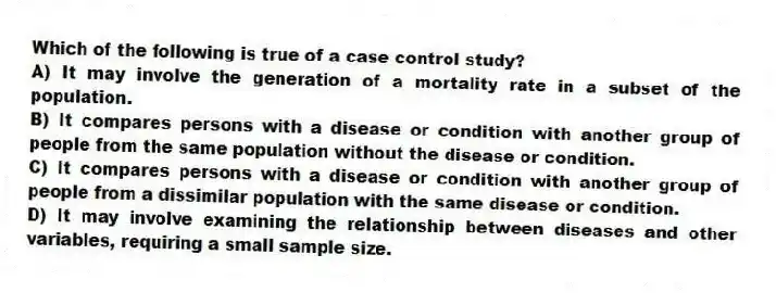 Which of the following is true of a case control study?
A) It may involve the generation of a mortality rate in a subset of the population.
B) It compares persons with a disease or condition with another group of people from the same population without the disease or condition.
C) It compares persons with a disease or condition with another group of people from a dissimilar population with the same disease or condition.
D) It may involve examining the relationship between diseases and other variables, requiring a small sample size.