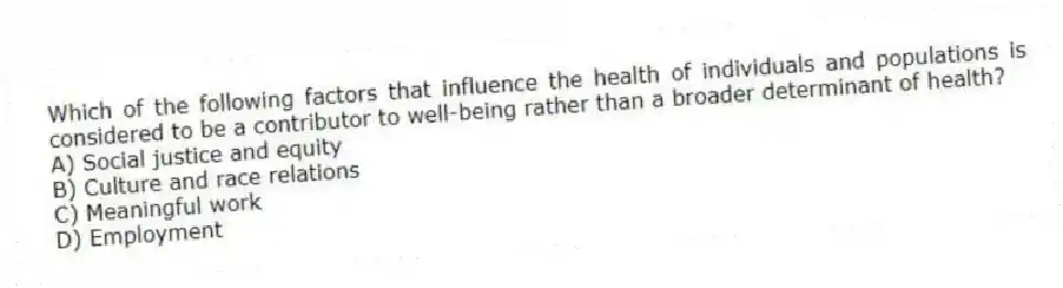 Which of the following factors that influence the health of individuals and populations is considered to be a contributor to well-being rather than a broader determinant of health?
A) Social justice and equity
B) Culture and race relations
C) Meaningful work
D) Employment