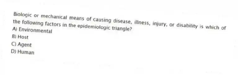 Biologic or mechanical means of causing disease, illness, injury, or disability is which of the following factors in the epidemiologic triangle?
A) Environmental
B) Host
C) Agent
D) Human