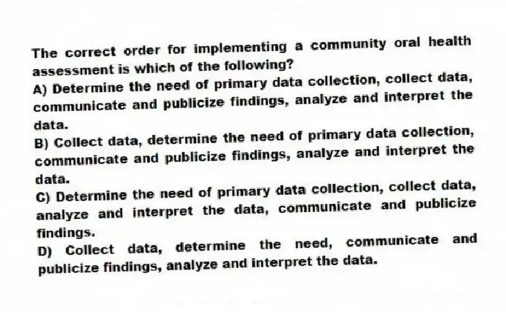 The correct order for implementing a community oral health assessment is which of the following?
A) Determine the need of primary data collection, collect data, communicate and publicize findings, analyze and interpret the data.
B) Collect data, determine the need of primary data collection, communicate and publicize findings, analyze and interpret the data.
C) Determine the need of primary data collection, collect data, analyze and interpret the data, communicate and publicize findings.
D) Collect data, determine the need, communicate and publicize findings, analyze and interpret the data.