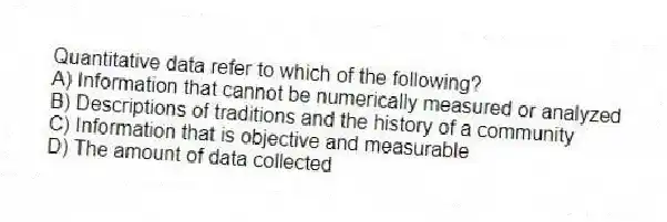 Quantitative data refer to which of the following?
A) Information that cannot be numerically measured or analyzed
B) Descriptions of traditions and the history of a community
C) Information that is objective and measurable
D) The amount of data collected