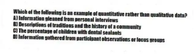 Which of the following is an example of quantitative rather than qualitative data?
A) Information gleaned from personal interviews
B) Descriptions of traditions and the history of a community
C) The percentage of children with dental sealants
D) Information gathered from participant observations or focus groups