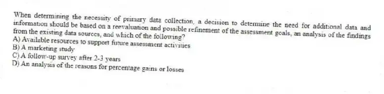 When determining the necessity of primary data collection, a decision to determine the need for additional data and information should be based on a reevaluation and possible refinement of the assessment goals, an analysis of the findings from the existing data sources, and which of the following?
A) Available resources to support future assessment activities
B) A marketing study
C) A follow-up survey after 2-3 years
D) An analysis of the reasons for percentage gains or losses