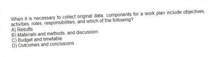 When it is necessary to collect original data, components for a work plan include objectives, activities, roles, responsibilities, and which of the following?
A) Results
B) Materials and methods, and discussion
C) Budget and timetable
D) Outcomes and conclusions