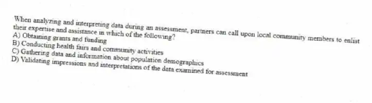 When analyzing and interpreting data during an assessment, partners can call upon local community members to enlist their expertise and assistance in which of the following?
A) Obtaining grants and funding
B) Conducting health fairs and community activities
C) Gathering data and information about population demographics
D) Validating impressions and interpretations of the data examined for assessment