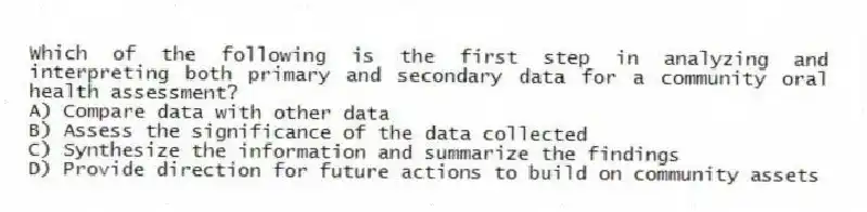 Which of the following is the first step in analyzing and interpreting both primary and secondary data for a community oral health assessment?
A) Compare data with other data
B) Assess the significance of the data collected
C) Synthesize the information and summarize the findings
D) Provide direction for future actions to build on community assets
