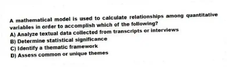 A mathematical model is used to calculate relationships among quantitative variables in order to accomplish which of the following?
A) Analyze textual data collected from transcripts or interviews
B) Determine statistical significance
C) Identify a thematic framework
D) Assess common or unique themes