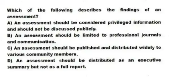 Which of the following describes the findings of an assessment?
A) An assessment should be considered privileged information and should not be discussed publicly.
B) An assessment should be limited to professional journals and communication.
C) An assessment should be published and distributed widely to various community members.
D) An assessment should be distributed as an executive summary but not as a full report.